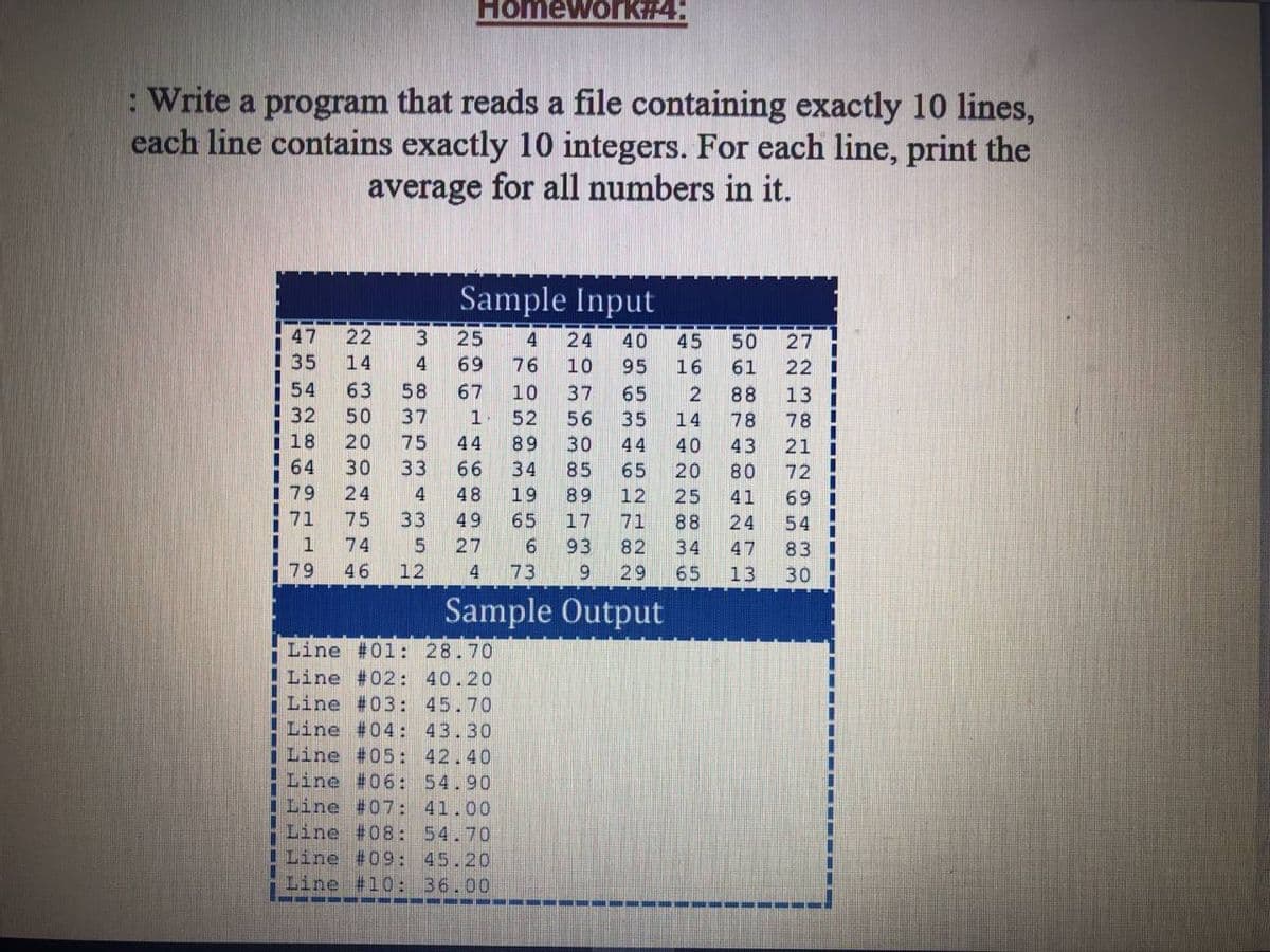 Homework#4:
: Write a program that reads a file containing exactly 10 lines,
each line contains exactly 10 integers. For each line, print the
average for all numbers in it.
Sample Input
47
22
3
25
4
24
40
45
50
27
35
14
4
69
76
10
95
16
61
22
54
63
58
67
10
37
65
88
13
32
50
37
1
52
56
14
78
i 18
20
75
44
89
30
40
43
21
64
30
33
34
85
65
20
80
79
24
48
19
89
12
25
41
69 I
71
75
33
49
65
17
71
88
24
54
1
74
27
9.
93
82
34
47
83
79
46
12
4
73
29
65
13
30
Sample Output
Line #01: 28.70
I Line #02: 40.20
Line #03: 45.70
Line #04: 43.30
Line #05: 42.40
Line #06: 54.90
Line #07: 41.00
Line #08: 54.70
ILine #09: 45.20
Line #10: 36.00
---- - --
7 2 7 65om
n n 4 521 NO
LO m s
SH LO O
* O 00 o
---- ------
--- ---- ---- EE
