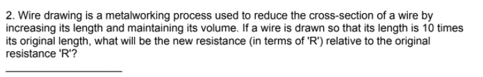 2. Wire drawing is a metalworking process used to reduce the cross-section of a wire by
increasing its length and maintaining its volume. If a wire is drawn so that its length is 10 times
its original length, what will be the new resistance (in terms of 'R') relative to the original
resistance 'R'?
