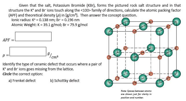 Given that the salt, Potassium Bromide (KBr), forms the pictured rock salt structure and in that
structure the K* and Br ions touch along the <100> family of directions, calculate the atomic packing factor
(APF) and theoretical density (p) in [g/cm'). Then answer the concept question.
lonic radius: K* = 0.138 nm; Br = 0.196 nm
Atomic Weight: K = 39.1 g/mol; Br = 79.9 g/mol
APF =
9 /cm²
Identify the type of ceramic defect that occurs where a pair of
K* and Br ions goes missing from the lattice.
Circle the correct option:
a) Frenkel defect
b) Schottky defect
Note: Spaces between atoms
