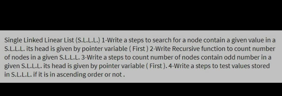 Single Linked Linear List (S.L.L.L.) 1-Write a steps to search for a node contain a given value in a
S.L.L.L. its head is given by pointer variable ( First ) 2-Write Recursive function to count number
of nodes in a given S.L.L.L. 3-Write a steps to count number of nodes contain odd number in a
given S.L.L.L. its head is given by pointer variable ( First ). 4-Write a steps to test values stored
in S.L.L.L. if it is in ascending order or not.
