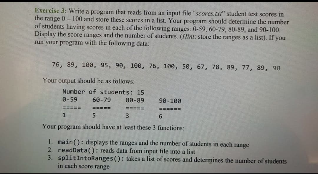 Exercise 3: Write a program that reads from an input file "scores.txt" student test scores in
the range 0-100 and store these scores in a list. Your program should determine the number
of students having scores in each of the following ranges: 0-59, 60-79, 80-89, and 90-100.
Display the score ranges and the number of students. (Hint: store the ranges as a list). If you
run your program with the following data:
76, 89, 100, 95, 90, 100, 76, 100, 50, 67, 78, 89, 77, 89, 98
Your output should be as follows:
Number of students: 15
0-59
60-79
80-89
90-100
=====
=====
=====
=====%3D
1
3
Your program should have at least these 3 functions:
1. main(): displays the ranges and the number of students in each range
2. readData(): reads data from input file into a list
3. splitIntoRanges (): takes a list of scores and determines the number of students
in each score range
