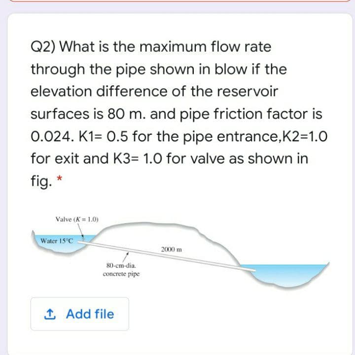 Q2) What is the maximum flow rate
through the pipe shown in blow if the
elevation difference of the reservoir
surfaces is 80 m. and pipe friction factor is
0.024. K1= 0.5 for the pipe entrance,K2=1.0
for exit and K3= 1.0 for valve as shown in
fig. *
Valve (K = 1.0)
Water 15°C
2000 m
80-cm-dia.
concrete pipe
1 Add file
