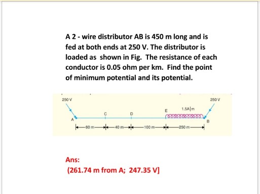 A2- wire distributor AB is 450 m long and is
fed at both ends at 250 V. The distributor is
loaded as shown in Fig. The resistance of each
conductor is 0.05 ohm per km. Find the point
of minimum potential and its potential.
250 V
250 V
1.5A|m
E
40 m-
-100 m-
-250 m-
Ans:
(261.74 m from A; 247.35 V]
