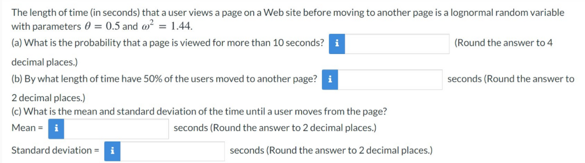 The length of time (in seconds) that a user views a page on a Web site before moving to another page is a lognormal random variable
with parameters 0 = 0.5 and w²
= 1.44.
(a) What is the probability that a page is viewed for more than 10 seconds?
i
(Round the answer to 4
decimal places.)
(b) By what length of time have 50% of the users moved to another page? i
seconds (Round the answer to
2 decimal places.)
(c) What is the mean and standard deviation of the time until a user moves from the page?
Мean %3D
i
seconds (Round the answer to 2 decimal places.)
Standard deviation = i
seconds (Round the answer to 2 decimal places.)
