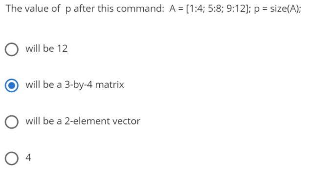 The value of p after this command: A = [1:4; 5:8; 9:12]; p = size(A);
will be 12
will be a 3-by-4 matrix
will be a 2-element vector
O 4
