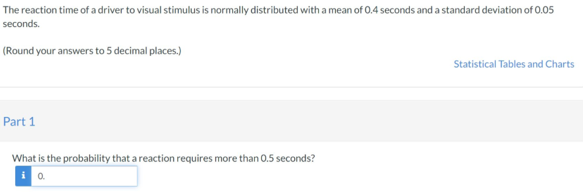 The reaction time of a driver to visual stimulus is normally distributed with a mean of 0.4 seconds and a standard deviation of 0.05
seconds.
(Round your answers to 5 decimal places.)
Statistical Tables and Charts
Part 1
What is the probability that a reaction requires more than 0.5 seconds?
i 0.
