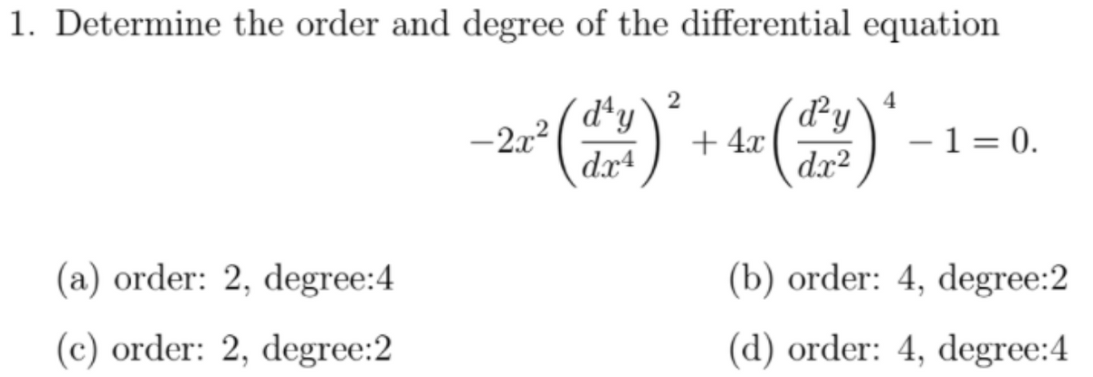 1. Determine the order and degree of the differential equation
2
4
d*y
-2x2
dx4
d²y
+ 4.x
dx²
- 1 = 0.
(a) order: 2, degree:4
(b) order: 4, degree:2
(c) order: 2, degree:2
(d) order: 4, degree:4
