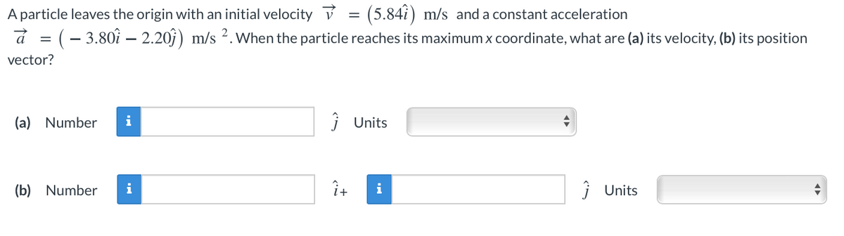 A particle leaves the origin with an initial velocity v = (5.84î) m/s and a constant acceleration
(- 3.80î – 2.20j) m/s 2. When the particle reaches its maximum x coordinate, what are (a) its velocity, (b) its position
á
vector?
(a) Number
i
i Units
(b) Number
i
Î+
i
i Units
