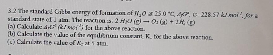 3.2 The standard Gibbs energy of formation of H20 at 25.0 °C, 4G, is -228.57 kJ.mot', for a
standard state of 1 atm. The reaction is: 2 H30 (g) - O (g) + 2H, (g)
(a) Calculate 4 G° (kJ.mol) for the above reaction.
(b) Calculate the value of the equilibrium constant, K, for the above reaction.
(c) Calculate the value of K at 5 atm.
