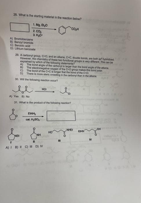 28. What is the starting material in the reaction below?
1. Mg. Et,0
2. CO2
3. H,0*
A) Bromobenzene
B) Benzyl bromide
C) Benzoic acid
D) Lithium benzoate
29. A carbonyl group, C=0, and an alkene, C-C, double bonds, are both sp hybridized.
However, the chemistry of these two functional groups is very different. This can be
explained by which of the following statements?
A) The bond angle of the carbonyl is larger than the bond angle of the alkene.
B)
The electronegative axygen of the C=O group makes this bond polar.
c)
The bond of the C=C is longer that the bond of the C=0.
D) There is more steric crowding in the carbonyl than in the alkene.
30. Will the following reaction occur?
HCI
A) Yes B) No
31. What is the product of the following reaction?
EINH
cat. H2SO,
HO
NHEI
EtHN
но
NH
NEt
IV
II
A) I B) II C) I D) IV
