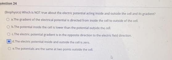 uestion 24
(Biophysics) Which is NOT true about the electric potential acting inside and outside the cell and its gradient?
O a The gradient of the electrical potential is directed from inside the cell to outside of the cell.
Ob.The potential inside the cell is lower than the potential outside the cell.
O cThe electric potential gradient is in the opposite direction to the electric field direction.
d.The electric potential inside and outside the cel is zero.
O e.The potentials are the same at two points outside the cell.
