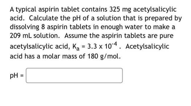 A typical aspirin tablet contains 325 mg acetylsalicylic
acid. Calculate the pH of a solution that is prepared by
dissolving 8 aspirin tablets in enough water to make a
209 mL solution. Assume the aspirin tablets are pure
acetylsalicylic acid, Ka = 3.3 x 104 . Acetylsalicylic
acid has a molar mass of 180 g/mol.
pH =
