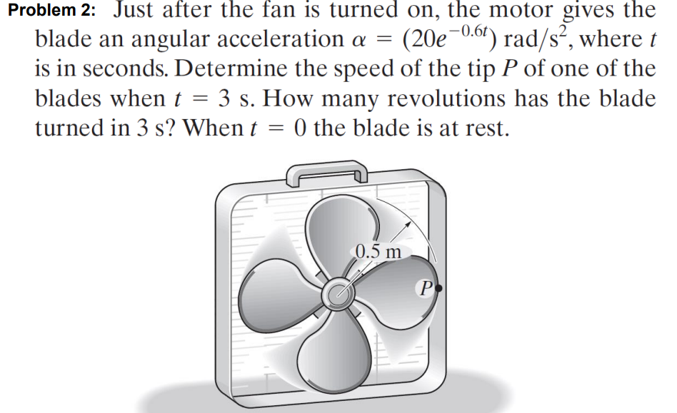 Problem 2: Just after the fan is turned on, the motor gives the
blade an angular acceleration a = (20e-0.61) rad/s², where t
is in seconds. Determine the speed of the tip P of one of the
blades when t = 3 s. How many revolutions has the blade
turned in 3 s? When t = 0 the blade is at rest.
0.5 m
