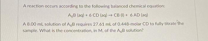 A reaction occurs according to the following balanced chemical equation:
A,B (aq) + 6 CD (aq) → CB (I) + 6 AD (aq)
A 8.00 ml solution of AB requires 27.61 mL of 0.448-molar CD to fully titrate the
sample. What is the concentration, in M, of the A,B solution?
