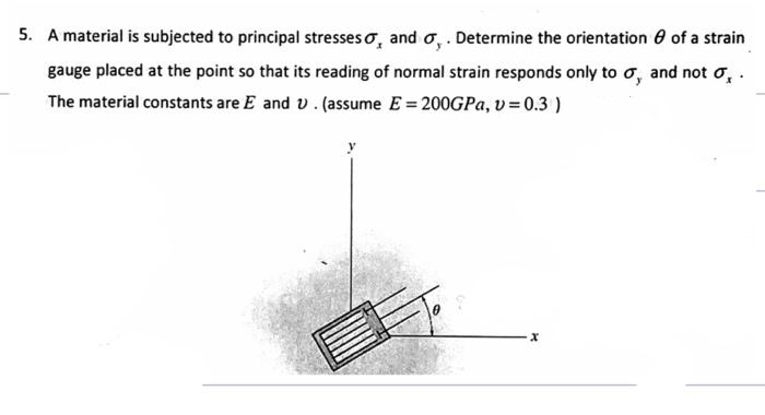 5. A material is subjected to principal stresses o, and o, . Determine the orientation 6 of a strain
gauge placed at the point so that its reading of normal strain responds only to o, and not o, .
The material constants are E and v. (assume E = 200GPA, v = 0.3 )
