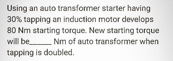 Using an auto transformer
starter having
30% tapping an induction motor develops
80 Nm starting torque. New starting torque
will be___________ Nm of auto transformer when
tapping is doubled.