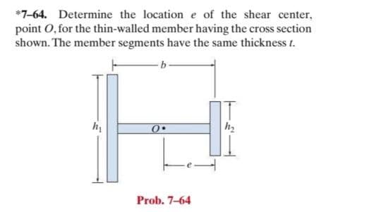 *7-64. Determine the location e of the shear center,
point 0, for the thin-walled member having the cross section
shown. The member segments have the same thickness t.
Prob. 7-64
