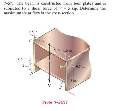 7-57. The beam is constructed from four plates and is
subjected to a shear force of V = 5 kip. Determine the
maximum shear flow in the cross section.
0.5 in.
5 in.
5 in. 0.5 in.
0.5 in.
2 in.
A
0.5 in.
D
8 in.
Probs. 7-56/57
