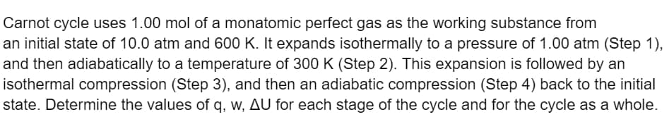 Carnot cycle uses 1.00 mol of a monatomic perfect gas as the working substance from
an initial state of 10.0 atm and 600 K. It expands isothermally to a pressure of 1.00 atm (Step 1),
and then adiabatically to a temperature of 300 K (Step 2). This expansion is followed by an
isothermal compression (Step 3), and then an adiabatic compression (Step 4) back to the initial
state. Determine the values of q, w, AU for each stage of the cycle and for the cycle as a whole.