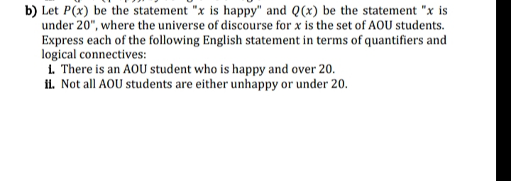 b) Let P(x) be the statement "x is happy" and Q(x) be the statement "x is
under 20", where the universe of discourse for x is the set of AOU students.
Express each of the following English statement in terms of quantifiers and
logical connectives:
i. There is an AOU student who is happy and over 20.
ii. Not all AOU students are either unhappy or under 20.