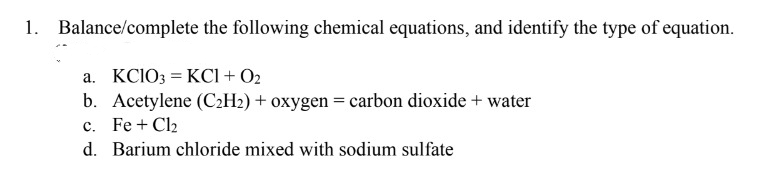 1. Balance/complete the following chemical equations, and identify the type of equation.
a. KClO3 = KC1 + 02
b. Acetylene (C₂H₂) + oxygen = carbon dioxide + water
c. Fe + Cl₂
d. Barium chloride mixed with sodium sulfate