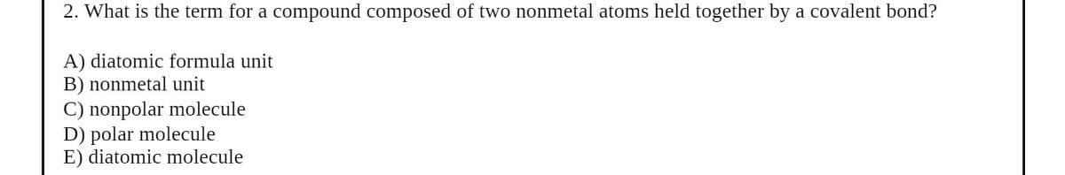 2. What is the term for a compound composed of two nonmetal atoms held together by a covalent bond?
A) diatomic formula unit
B) nonmetal unit
C) nonpolar molecule
D) polar molecule
E) diatomic molecule