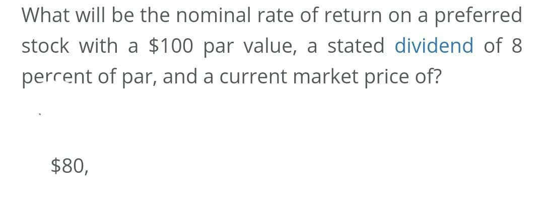 What will be the nominal rate of return on a preferred
stock with a $100 par value, a stated dividend of 8
perrent of par, and a current market price of?
$80,
