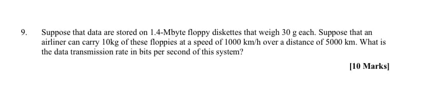 9.
Suppose that data are stored on 1.4-Mbyte floppy diskettes that weigh 30 g each. Suppose that an
airliner can carry 10kg of these floppies at a speed of 1000 km/h over a distance of 5000 km. What is
the data transmission rate in bits per second of this system?
[10 Marks]