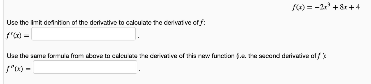 f(x) = -2x' + 8x + 4
Use the limit definition of the derivative to calculate the derivative of f:
f'(x) =
Use the same formula from above to calculate the derivative of this new function (i.e. the second derivative of f ):
f"(x) =
