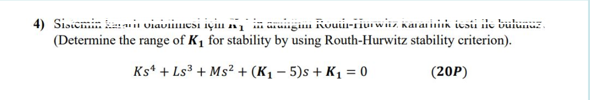4) SisicmneunviavllIIicSi içill nį
arungim Kouii-riui wiiz Kaiarinik itsti i bülümuz,
(Determine the range of K1 for stability by using Routh-Hurwitz stability criterion).
Ks4 + Ls3 + Ms² + (K1 – 5)s + K1 = 0
(20P)
%3|
