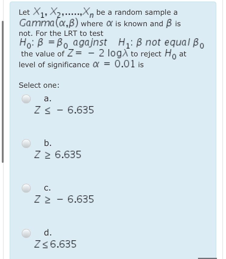 Let X1, X2,..X, be a random sample a
Gamma (a,B) where a is known and B is
not. For the LRT to test
Ho: B = Bo agajnst H: B not equal Bo
the value of Z= - 2 logA to reject Ho at
level of significance a = 0.01 is
Select one:
а.
Z< - 6.635
b.
Z > 6.635
C.
Z > - 6.635
d.
Z <6.635
