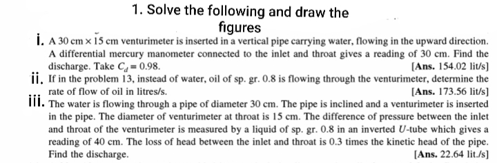 1. Solve the following and draw the
figures
Í. A 30 cm x 15 cm venturimeter is inserted in a vertical pipe carrying water, flowing in the upward direction.
A differential mercury manometer connected to the inlet and throat gives a reading of 30 cm. Find the
[Ans. 154.02 lit/s]
ii. If in the problem 13, instead of water, oil of sp. gr. 0.8 is flowing through the venturimeter, determine the
[Ans. 173.56 lit/s]
III. The water is flowing through a pipe of diameter 30 cm. The pipe is inclined and a venturimeter is inserted
in the pipe. The diameter of venturimeter at throat is 15 cm. The difference of pressure between the inlet
and throat of the venturimeter is measured by a liquid of sp. gr. 0.8 in an inverted U-tube which gives a
reading of 40 cm. The loss of head between the inlet and throat is 0.3 times the kinetic head of the pipe.
[Ans. 22.64 lit./s]
discharge. Take Ca = 0.98.
rate of flow of oil in litres/s.
Find the discharge.
