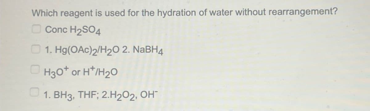 Which reagent is used for the hydration of water without rearrangement?
Conc H2SO4
1. Hg(OAc)2/H2O 2. NaBH4
H3O+ or H+/H2O
1. BH3, THF; 2.H2O2, OH