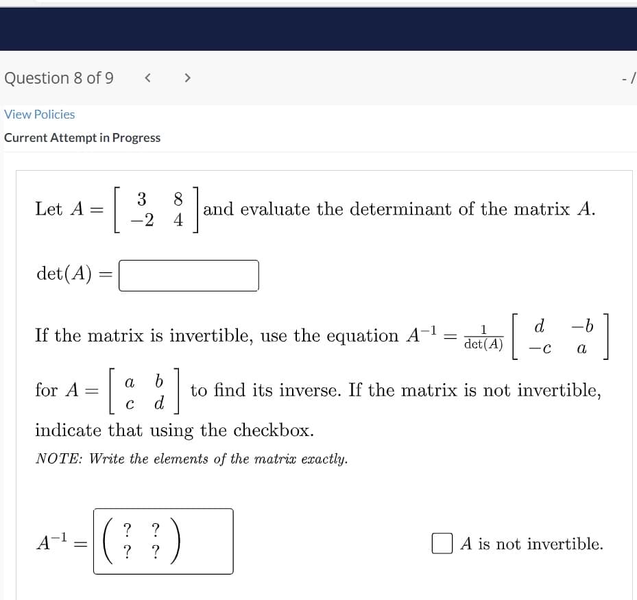 Question 8 of 9
<
View Policies
Current Attempt in Progress
Let A
8] ar
and evaluate the determinant of the matrix A.
det (A)
=
If the matrix is invertible, use the equation A-¹
= det (A)
d -b
-C a
a b
for A =
= [
1 to find its inverse. If the matrix is not invertible,
C
d
indicate that using the checkbox.
NOTE: Write the elements of the matrix exactly.
? ?
A-¹ =
)
A is not invertible.
? ?
=
3
-24
- 1