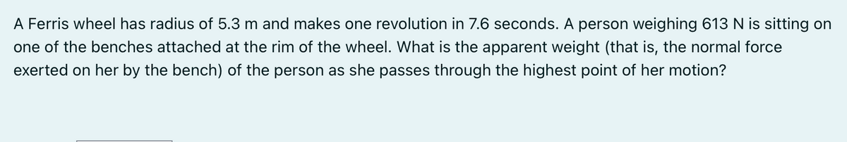 A Ferris wheel has radius of 5.3 m and makes one revolution in 7.6 seconds. A person weighing 613 N is sitting on
one of the benches attached at the rim of the wheel. What is the apparent weight (that is, the normal force
exerted on her by the bench) of the person as she passes through the highest point of her motion?
