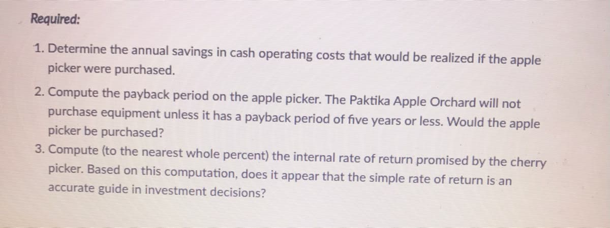 Required:
1. Determine the annual savings in cash operating costs that would be realized if the apple
picker were purchased.
2. Compute the payback period on the apple picker. The Paktika Apple Orchard will not
purchase equipment unless it has a payback period of five years or less. Would the apple
picker be purchased?
3. Compute (to the nearest whole percent) the internal rate of return promised by the cherry
picker. Based on this computation, does it appear that the simple rate of return is an
accurate guide in investment decisions?
