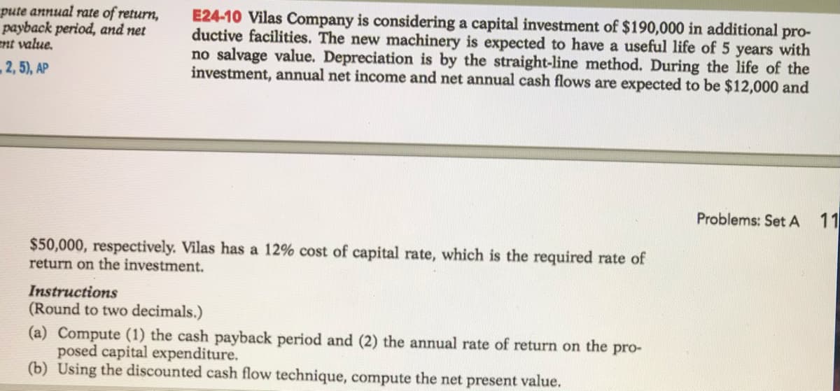 pute annual rate of return,
payback period, and net
nt value.
E24-10 Vilas Company is considering a capital investment of $190,000 in additional pro-
ductive facilities. The new machinery is expected to have a useful life of 5 years with
no salvage value. Depreciation is by the straight-line method. During the life of the
investment, annual net income and net annual cash flows are expected to be $12,000 and
2, 5), AP
Problems: Set A 11
$50,000, respectively. Vilas has a 12% cost of capital rate, which is the required rate of
return on the investment.
Instructions
(Round to two decimals.)
(a) Compute (1) the cash payback period and (2) the annual rate of return on the pro-
posed capital expenditure.
(b) Using the discounted cash flow technique, compute the net present value.
