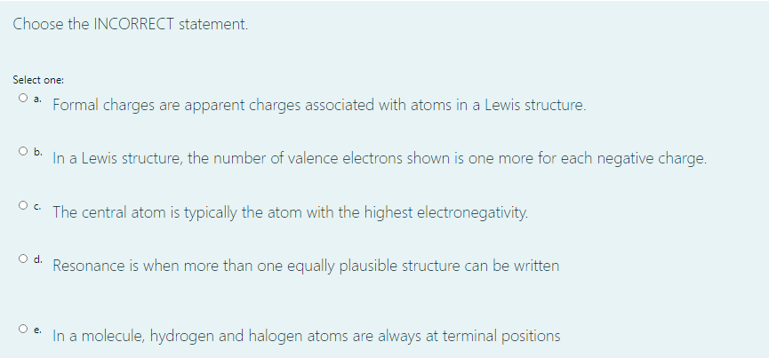Choose the INCORRECT statement.
Select one:
O a.
Formal charges are apparent charges associated with atoms in a Lewis structure.
Ob.
In a Lewis structure, the number of valence electrons shown is one more for each negative charge.
O. The central atom is typically the atom with the highest electronegativity.
Od.
Resonance is when more than one equally plausible structure can be written
In a molecule, hydrogen and halogen atoms are always at terminal positions
e.
