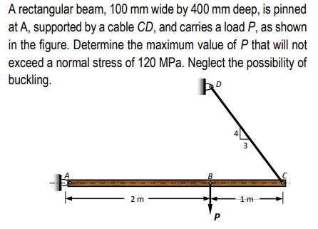 A rectangular beam, 100 mm wide by 400 mm deep, is pinned
at A, supported by a cable CD, and carries a load P, as shown
in the figure. Determine the maximum value of P that will not
exceed a normal stress of 120 MPa. Neglect the possibility of
buckling.
2 m
P
3
1m