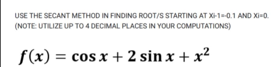 USE THE SECANT METHOD IN FINDING ROOT/S STARTING AT XI-1=-0.1 AND Xi=0.
(NOTE: UTILIZE UP TO 4 DECIMAL PLACES IN YOUR COMPUTATIONS)
f(x) :
= cos x + 2 sin x + x²