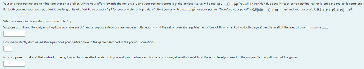 Your and your partner are working together on a project. Where your effort towards the project is y and your partner's effort is p, the project's value will equal a(y + p) + yp. You will share this value equally (each of you getting half of it) once the project is complete.
For both you and your partner, effort is costly: y units of effort bears a cost of y? for you, and similarly p units of effort comes with a cost of p? for your partner. Therefore your payoff is 0.5[a(y + p) + yp] – y? and your partner's is 0.5|[a(y+ p) + yp] - p°.
Wherever rounding is needed, please round to 3dp.
Suppose a = 4 and the only effort options available are 0, 1 and 2. Suppose decisions are made simultaneously. Find the set of pure strategy Nash equilibria of this game. Add up both players' payoffs in all of these equilibria. This sum is
How many strictly dominated strategies does your partner have in the game described in the previous question?
Now suppose a = 4 and that instead of being limited to three effort levels, both you and your partner can choose any nonnegative effort level. Find the effort level you exert in the unique Nash equilibrium of the game.
