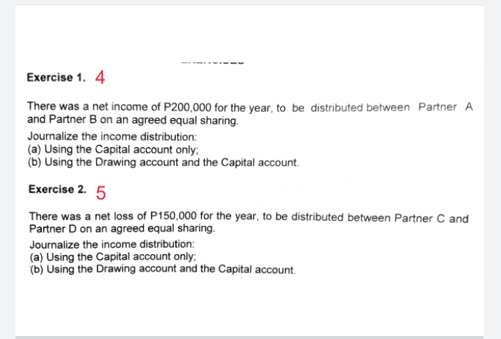 Exercise 1. 4
There was a net income of P200,000 for the year, to be distributed between Partner A
and Partner B on an agreed equal sharing.
Journalize the income distribution:
(a) Using the Capital account only;
(b) Using the Drawing account and the Capital account.
Exercise 2. 5
There was a net loss of P150,000 for the year, to be distributed between Partner C and
Partner D on an agreed equal sharing.
Journalize the income distribution:
(a) Using the Capital account only;
(b) Using the Drawing account and the Capital account.
