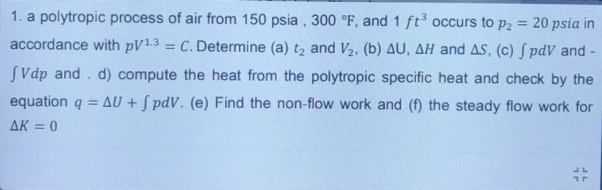 1. a polytropic process of air from 150 psia , 300 °F, and 1 ft occurs to p2 = 20 psia in
%3D
accordance with pV1.3 -
C. Determine (a) t, and V, (b) AU, AH and AS, (c) pdV and
SVdp and. d) compute the heat from the polytropic specific heat and check by the
equation q AU + S pdV. (e) Find the non-flow work and (f) the steady flow work for
AK = 0
%23
