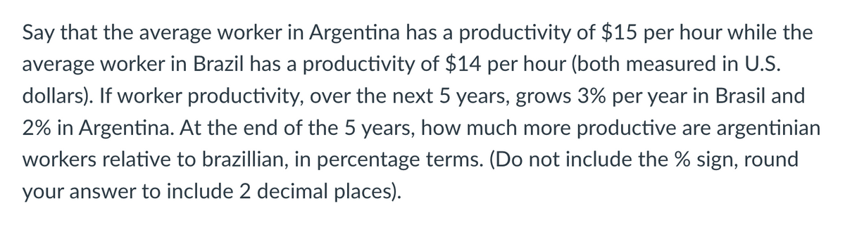 Say that the average worker in Argentina has a productivity of $15 per hour while the
average worker in Brazil has a productivity of $14 per hour (both measured in U.S.
dollars). If worker productivity, over the next 5 years, grows 3% per year in Brasil and
2% in Argentina. At the end of the 5 years, how much more productive are argentinian
workers relative to brazillian, in percentage terms. (Do not include the % sign, round
your answer to include 2 decimal places).

