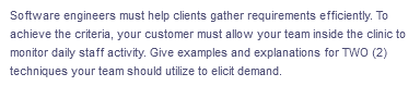 Software engineers must help clients gather requirements efficiently. To
achieve the criteria, your customer must allow your team inside the clinic to
monitor daily staff activity. Give examples and explanations for TWO (2)
techniques your team should utilize to elicit demand.
