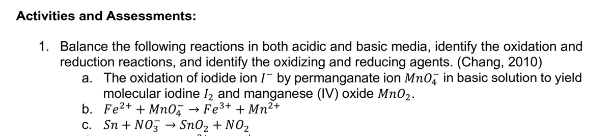 Activities and Assessments:
1. Balance the following reactions in both acidic and basic media, identify the oxidation and
reduction reactions, and identify the oxidizing and reducing agents. (Chang, 2010)
a. The oxidation of iodide ion I¯ by permanganate ion Mno, in basic solution to yield
molecular iodine I2 and manganese (IV) oxide Mn02.
b. Fe2+ + Mno, → Fe3+ + Mn²
c. Sn + NO3 → Sn02 + N02
2+
