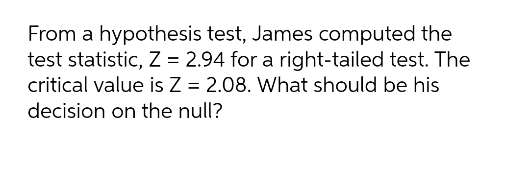 From a hypothesis test, James computed the
test statistic, Z = 2.94 for a right-tailed test. The
critical value is Z = 2.08. What should be his
decision on the null?