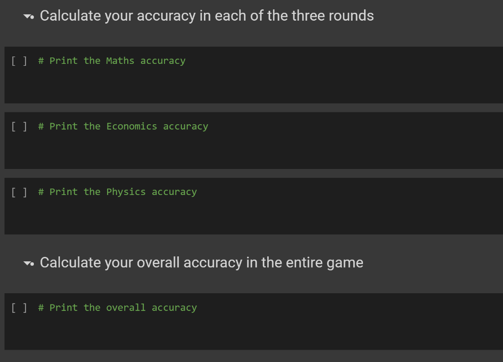 → Calculate your accuracy in each of the three rounds
[ ] # Print the Maths accuracy
[ ] # Print the Economics accuracy
[ ] # Print the Physics accuracy
▼
Calculate your overall accuracy in the entire game
[ ] # Print the overall accuracy