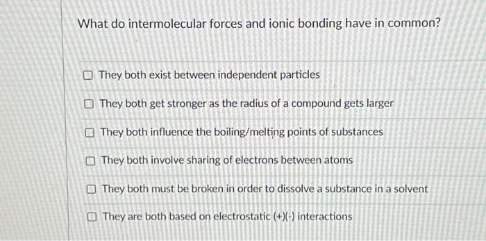 What do intermolecular forces and ionic bonding have in common?
They both exist between independent particles
They both get stronger as the radius of a compound gets larger
They both influence the boiling/melting points of substances
They both involve sharing of electrons between atoms
They both must be broken in order to dissolve a substance in a solvent
They are both based on electrostatic (+)(-) interactions