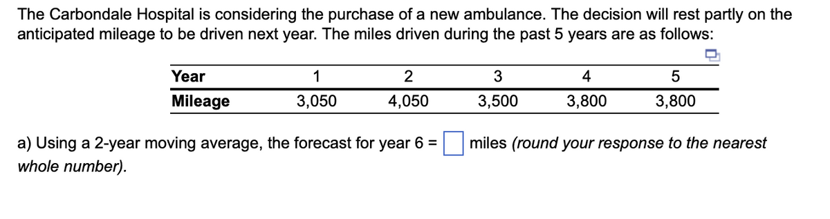 The Carbondale Hospital is considering the purchase of a new ambulance. The decision will rest partly on the
anticipated mileage to be driven next year. The miles driven during the past 5 years are as follows:
Year
Mileage
1
3,050
2
4,050
a) Using a 2-year moving average, the forecast for year 6 =
whole number).
3
3,500
4
3,800
5
3,800
miles (round your response to the nearest
